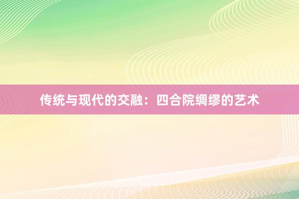 传统与现代的交融：四合院绸缪的艺术