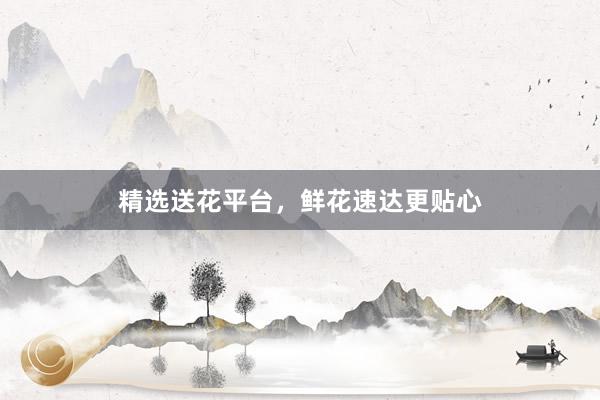 精选送花平台，鲜花速达更贴心