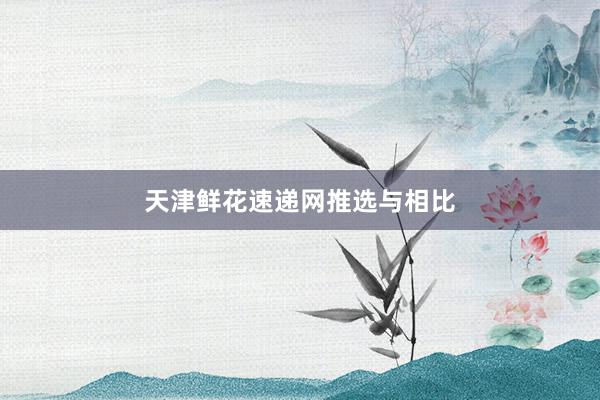 天津鲜花速递网推选与相比