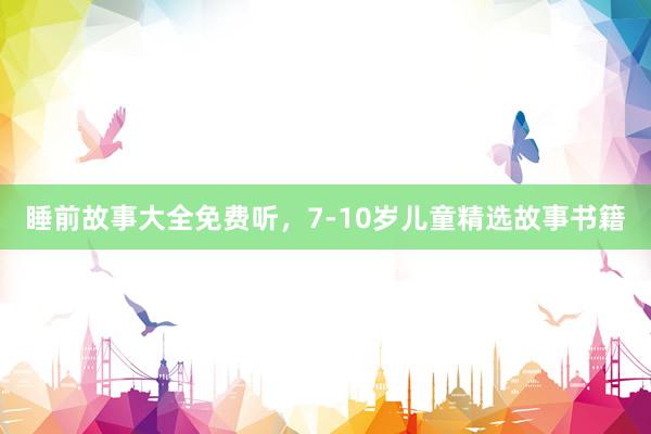 睡前故事大全免费听，7-10岁儿童精选故事书籍