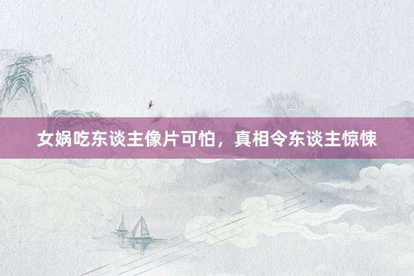 女娲吃东谈主像片可怕,真相令东谈主惊悚